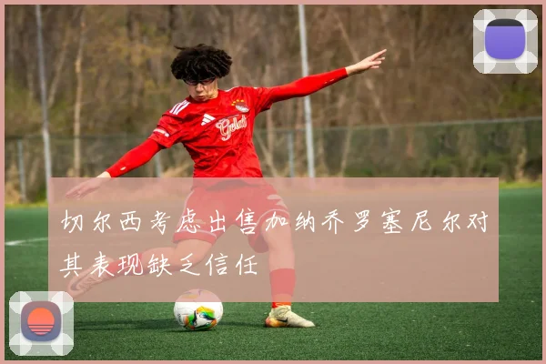 切尔西考虑出售加纳乔罗塞尼尔对其表现缺乏信任