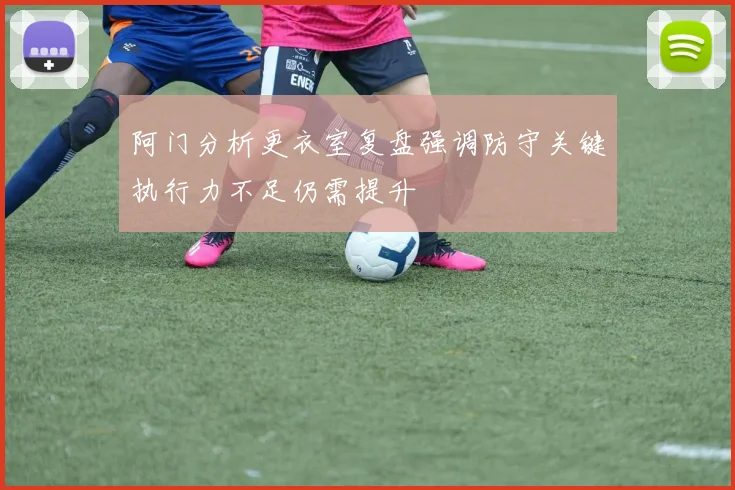 阿门分析更衣室复盘强调防守关键执行力不足仍需提升