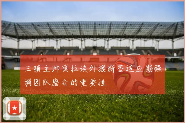 三镇主帅莫拉谈外援新签适应期强调团队磨合的重要性