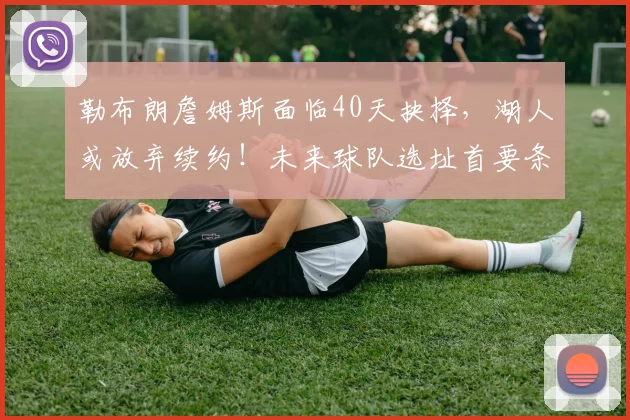 勒布朗詹姆斯面临40天抉择，湖人或放弃续约！未来球队选址首要条件揭晓_赛季_比赛_帕金斯