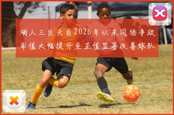 湖人三巨头自2026年以来同场净效率值大幅提升至正值显著改善球队表现