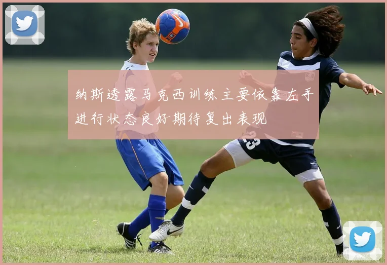 纳斯透露马克西训练主要依靠左手进行状态良好期待复出表现