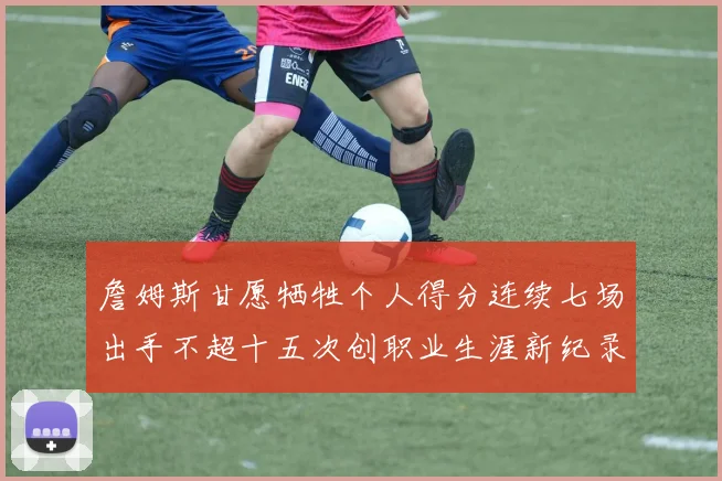 詹姆斯甘愿牺牲个人得分连续七场出手不超十五次创职业生涯新纪录