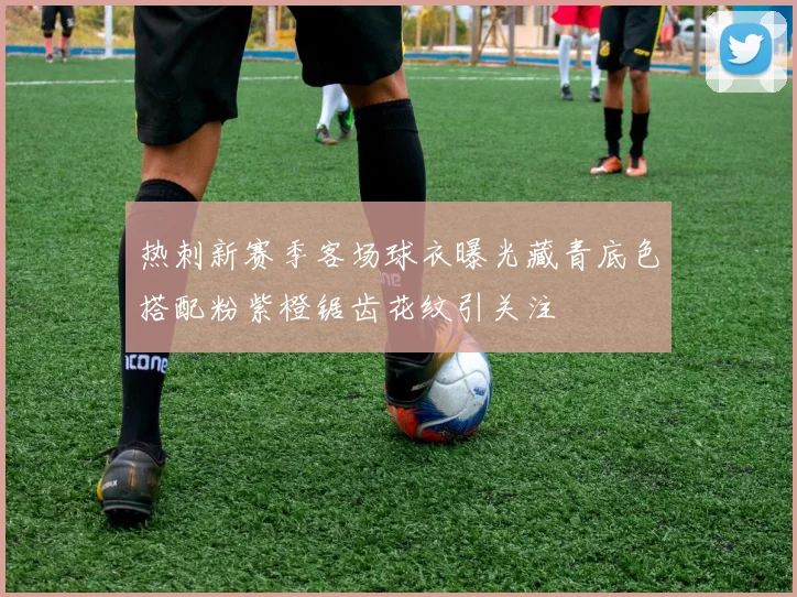热刺新赛季客场球衣曝光藏青底色搭配粉紫橙锯齿花纹引关注