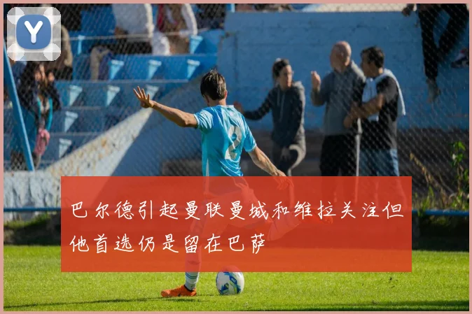 巴尔德引起曼联曼城和维拉关注但他首选仍是留在巴萨