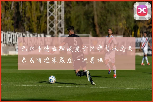 巴尔韦德幽默谈妻子怀孕与状态关系或将迎来最后一次喜讯