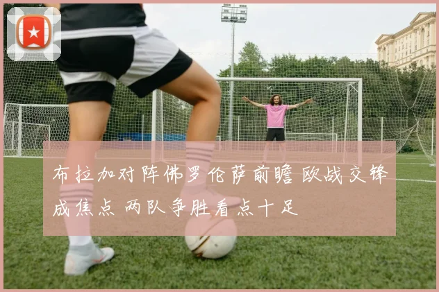 布拉加对阵佛罗伦萨前瞻 欧战交锋成焦点 两队争胜看点十足